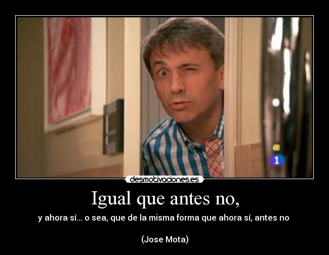 Igual que antes no, - y ahora sí... o sea, que de la misma forma que ahora sí, antes no 

(Jose Mota)