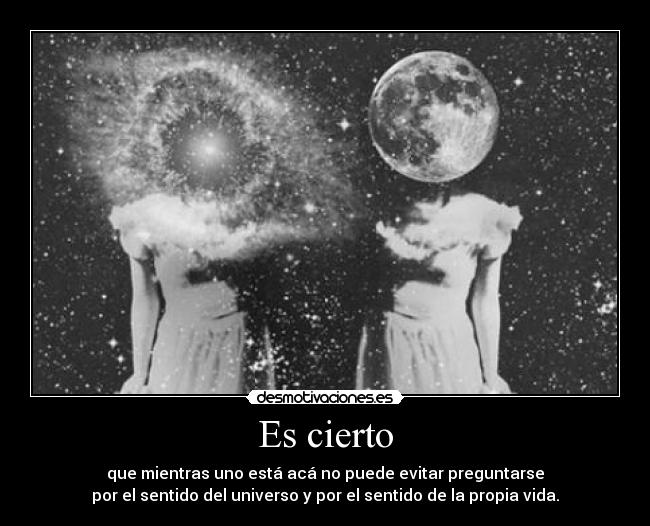 Es cierto - que mientras uno está acá no puede evitar preguntarse
por el sentido del universo y por el sentido de la propia vida.