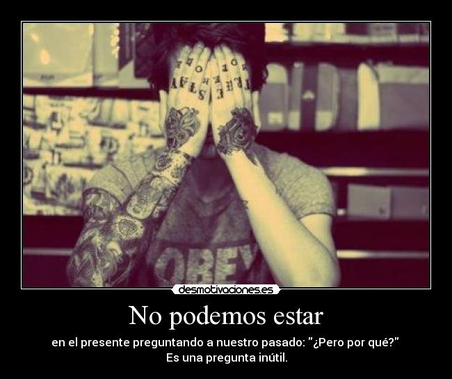 No podemos estar - en el presente preguntando a nuestro pasado: ¿Pero por qué? 
Es una pregunta inútil.