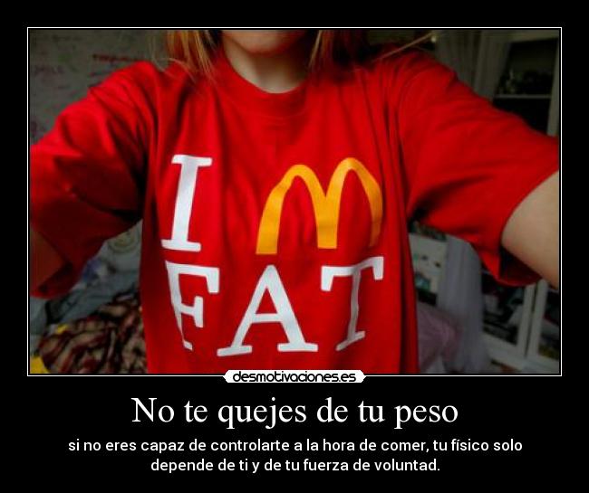 No te quejes de tu peso - si no eres capaz de controlarte a la hora de comer, tu físico solo
depende de ti y de tu fuerza de voluntad.