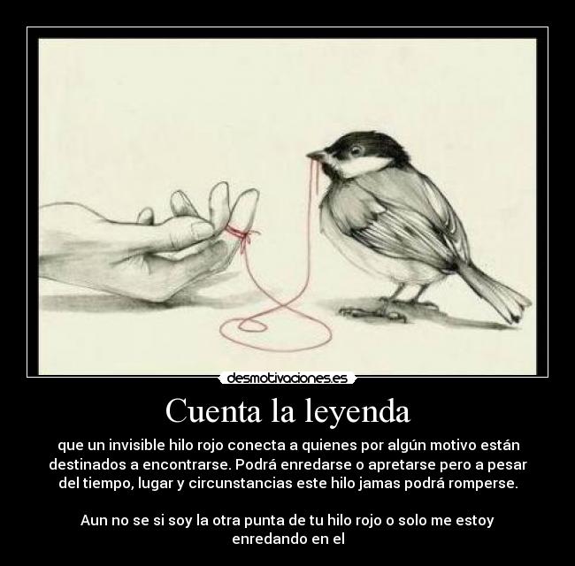 Cuenta la leyenda - que un invisible hilo rojo conecta a quienes por algún motivo están
destinados a encontrarse. Podrá enredarse o apretarse pero a pesar
del tiempo, lugar y circunstancias este hilo jamas podrá romperse.

Aun no se si soy la otra punta de tu hilo rojo o solo me estoy
enredando en el