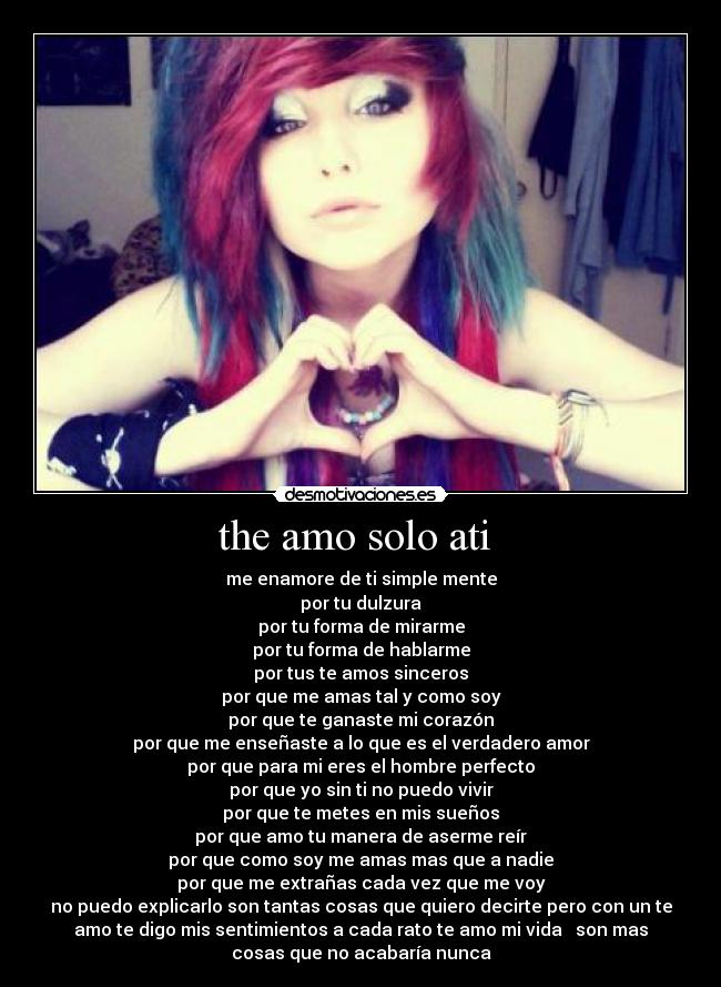 the amo solo ati - me enamore de ti simple mente
por tu dulzura
por tu forma de mirarme
por tu forma de hablarme
por tus te amos sinceros
por que me amas tal y como soy
por que te ganaste mi corazón
por que me enseñaste a lo que es el verdadero amor
por que para mi eres el hombre perfecto
por que yo sin ti no puedo vivir
por que te metes en mis sueños
por que amo tu manera de aserme reír
por que como soy me amas mas que a nadie
por que me extrañas cada vez que me voy
no puedo explicarlo son tantas cosas que quiero decirte pero con un te
amo te digo mis sentimientos a cada rato te amo mi vida ♥ son mas
cosas que no acabaría nunca