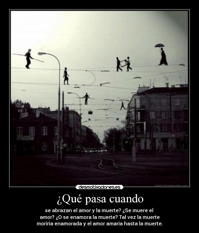 ¿Qué pasa cuando - se abrazan el amor y la muerte? ¿Se muere el 
amor? ¿O se enamora la muerte? Tal vez la muerte
moriría enamorada y el amor amaría hasta la muerte.