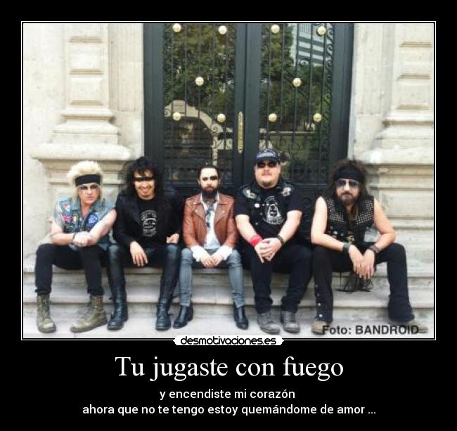 Tu jugaste con fuego - y encendiste mi corazón 
ahora que no te tengo estoy quemándome de amor ...