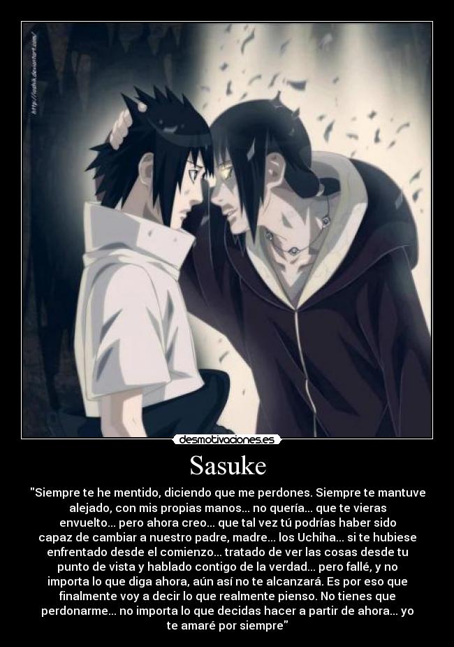 Sasuke - Siempre te he mentido, diciendo que me perdones. Siempre te mantuve
alejado, con mis propias manos... no quería... que te vieras
envuelto... pero ahora creo... que tal vez tú podrías haber sido
capaz de cambiar a nuestro padre, madre... los Uchiha... si te hubiese
enfrentado desde el comienzo... tratado de ver las cosas desde tu
punto de vista y hablado contigo de la verdad... pero fallé, y no
importa lo que diga ahora, aún así no te alcanzará. Es por eso que
finalmente voy a decir lo que realmente pienso. No tienes que
perdonarme... no importa lo que decidas hacer a partir de ahora... yo
te amaré por siempre