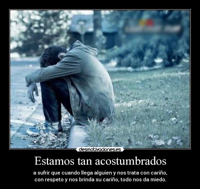 Estamos tan acostumbrados - a sufrir que cuando llega alguien y nos trata con cariño,
con respeto y nos brinda su cariño, todo nos da miedo.