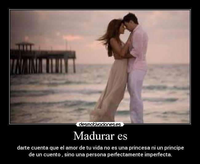 Madurar es - darte cuenta que el amor de tu vida no es una princesa ni un principe
de un cuento , sino una persona perfectamente imperfecta.