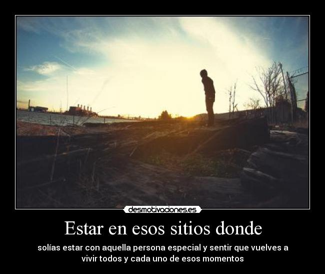 Estar en esos sitios donde - solías estar con aquella persona especial y sentir que vuelves a
vivir todos y cada uno de esos momentos