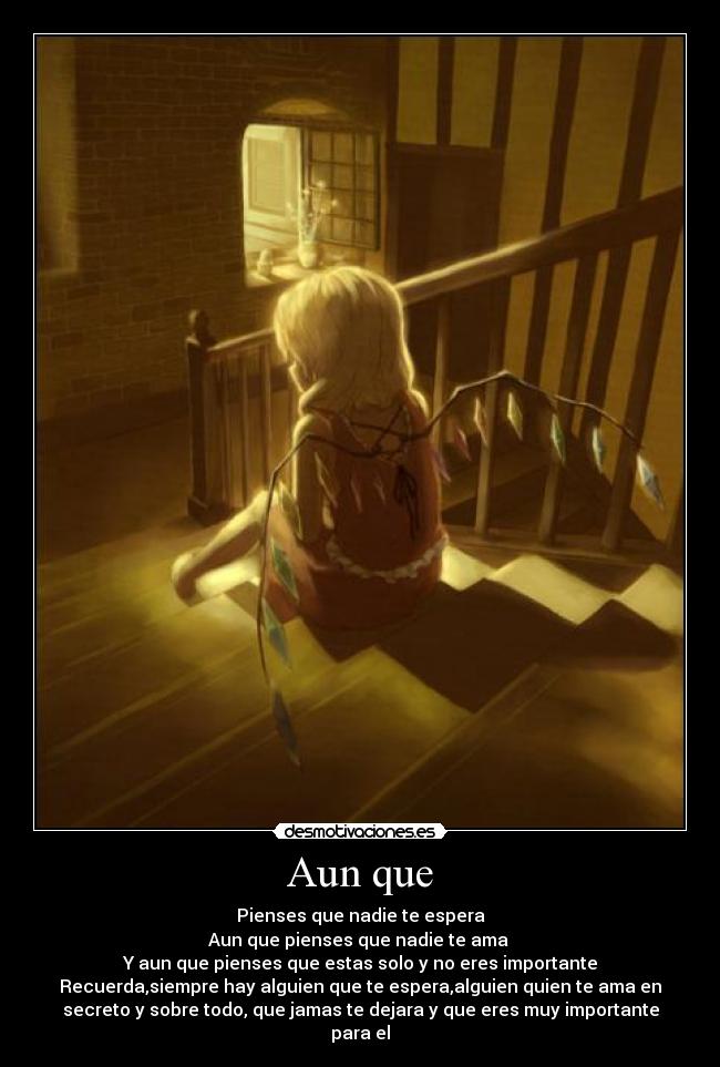 Aun que - Pienses que nadie te espera
Aun que pienses que nadie te ama 
Y aun que pienses que estas solo y no eres importante
Recuerda,siempre hay alguien que te espera,alguien quien te ama en
secreto y sobre todo, que jamas te dejara y que eres muy importante
para el
