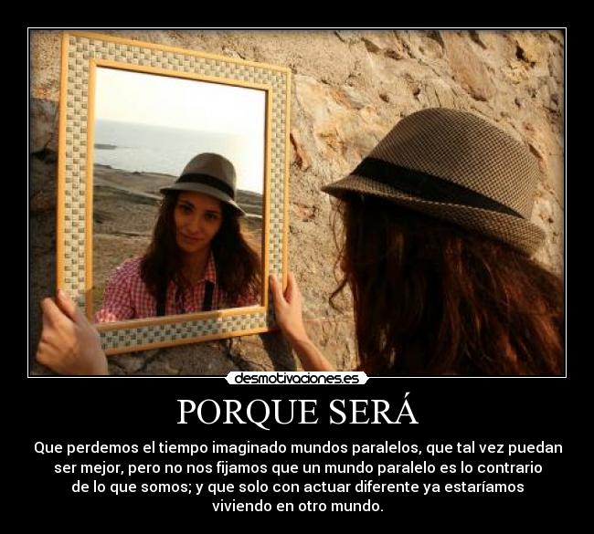 PORQUE SERÁ - Que perdemos el tiempo imaginado mundos paralelos, que tal vez puedan
ser mejor, pero no nos fijamos que un mundo paralelo es lo contrario
de lo que somos; y que solo con actuar diferente ya estaríamos
viviendo en otro mundo.