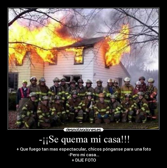 -¡¡Se quema mi casa!!! - + Que fuego tan mas espectacular, chicos pónganse para una foto
-Pero mi casa...
+ DIJE FOTO