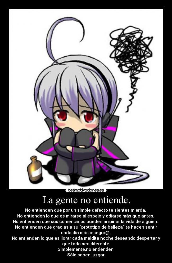La gente no entiende. - No entienden que por un simple defecto te sientes mierda.
No entienden lo que es mirarse al espejo y odiarse más que antes.
No entienden que sus comentarios pueden arruinar la vida de alguien.
No entienden que gracias a su prototipo de belleza te hacen sentir
cada día más insegur@.
No entienden lo que es llorar cada maldita noche deseando despertar y
que todo sea diferente.
Simplemente,no entienden.
Sólo saben juzgar.