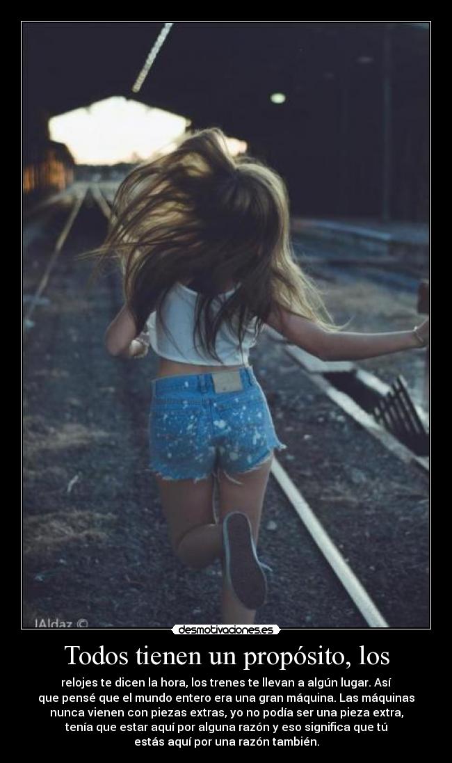Todos tienen un propósito, los - relojes te dicen la hora, los trenes te llevan a algún lugar. Así
que pensé que el mundo entero era una gran máquina. Las máquinas
nunca vienen con piezas extras, yo no podía ser una pieza extra,
tenía que estar aquí por alguna razón y eso significa que tú
estás aquí por una razón también.