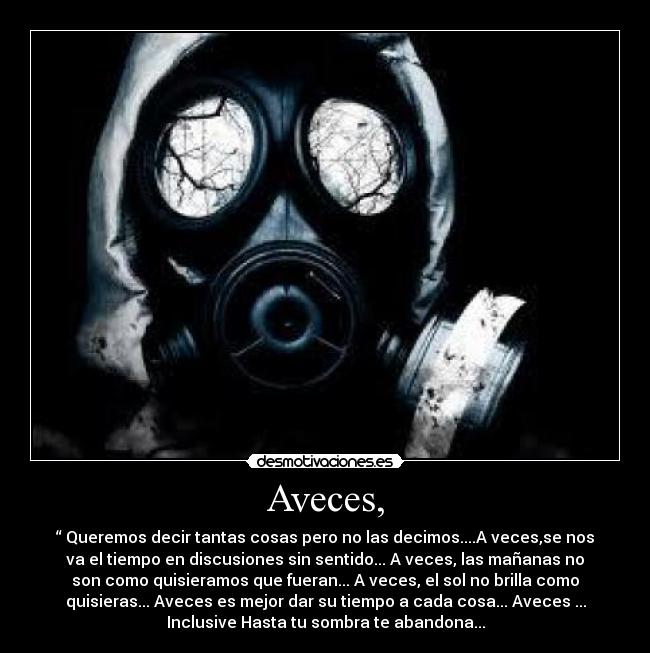 Aveces, - “ Queremos decir tantas cosas pero no las decimos....A veces,se nos
va el tiempo en discusiones sin sentido... A veces, las mañanas no
son como quisieramos que fueran... A veces, el sol no brilla como
quisieras... Aveces es mejor dar su tiempo a cada cosa... Aveces ...
Inclusive Hasta tu sombra te abandona...