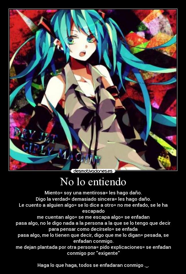 No lo entiendo - Miento= soy una mentirosa= les hago daño.
Digo la verdad= demasiado sincera= les hago daño.
Le cuento a alguien algo= se lo dice a otro= no me enfado, se le ha
escapado
me cuentan algo= se me escapa algo= se enfadan
pasa algo, no le digo nada a la persona a la que se lo tengo que decir
para pensar como decírselo= se enfada
pasa algo, me lo tienen que decir, digo que me lo digan= pesada, se
enfadan conmigo.
me dejan plantada por otra persona= pido explicaciones= se enfadan
conmigo por exigente
Haga lo que haga, todos se enfadaran conmigo ._.