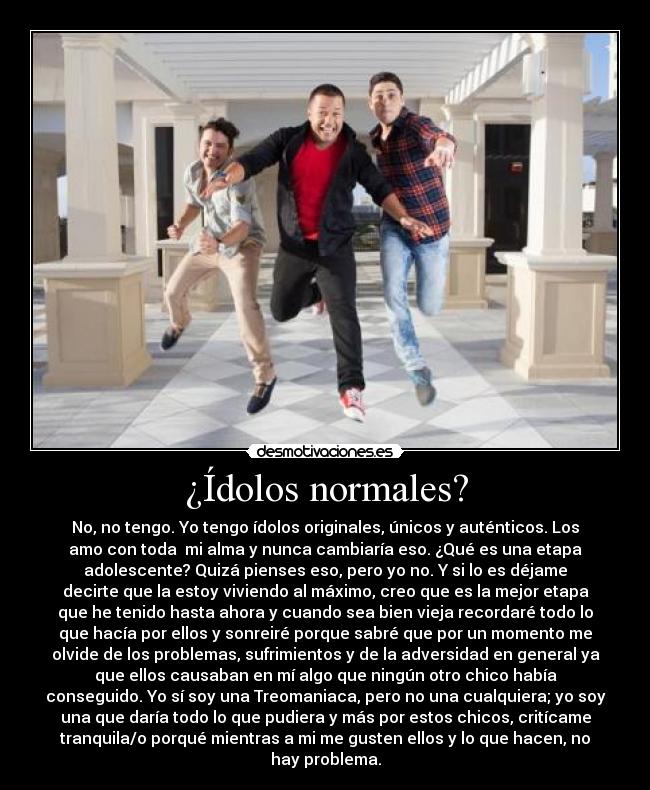 ¿Ídolos normales? - No, no tengo. Yo tengo ídolos originales, únicos y auténticos. Los
amo con toda mi alma y nunca cambiaría eso. ¿Qué es una etapa
adolescente? Quizá pienses eso, pero yo no. Y si lo es déjame
decirte que la estoy viviendo al máximo, creo que es la mejor etapa
que he tenido hasta ahora y cuando sea bien vieja recordaré todo lo
que hacía por ellos y sonreiré porque sabré que por un momento me
olvide de los problemas, sufrimientos y de la adversidad en general ya
que ellos causaban en mí algo que ningún otro chico había
conseguido. Yo sí soy una Treomaniaca, pero no una cualquiera; yo soy
una que daría todo lo que pudiera y más por estos chicos, critícame
tranquila/o porqué mientras a mi me gusten ellos y lo que hacen, no
hay problema.
