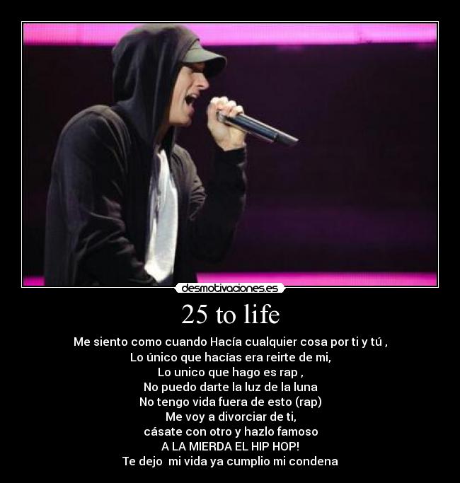 25 to life - Me siento como cuando Hacía cualquier cosa por ti y tú ,
Lo único que hacías era reirte de mi,
Lo unico que hago es rap ,
No puedo darte la luz de la luna
No tengo vida fuera de esto (rap)
Me voy a divorciar de ti,
cásate con otro y hazlo famoso
A LA MIERDA EL HIP HOP!
Te dejo mi vida ya cumplio mi condena