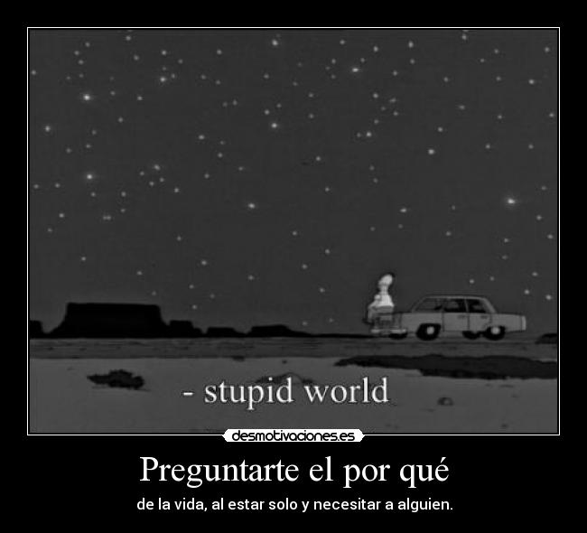 Preguntarte el por qué - de la vida, al estar solo y necesitar a alguien.