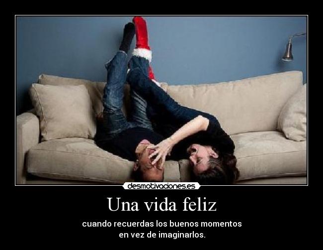 Una vida feliz - cuando recuerdas los buenos momentos
en vez de imaginarlos.