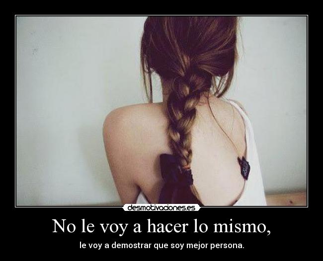 No le voy a hacer lo mismo, - le voy a demostrar que soy mejor persona.