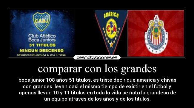 comparar con los grandes - boca junior 108 años 51 titulos, es triste decir que america y chivas
son grandes llevan casi el mismo tiempo de existir en el futbol y
apenas llevan 10 y 11 titulos en toda la vida se nota la grandesa de
un equipo atraves de los años y de los titulos.