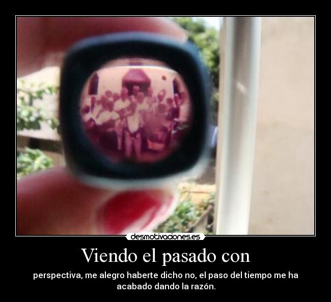 Viendo el pasado con - perspectiva, me alegro haberte dicho no, el paso del tiempo me ha
acabado dando la razón.