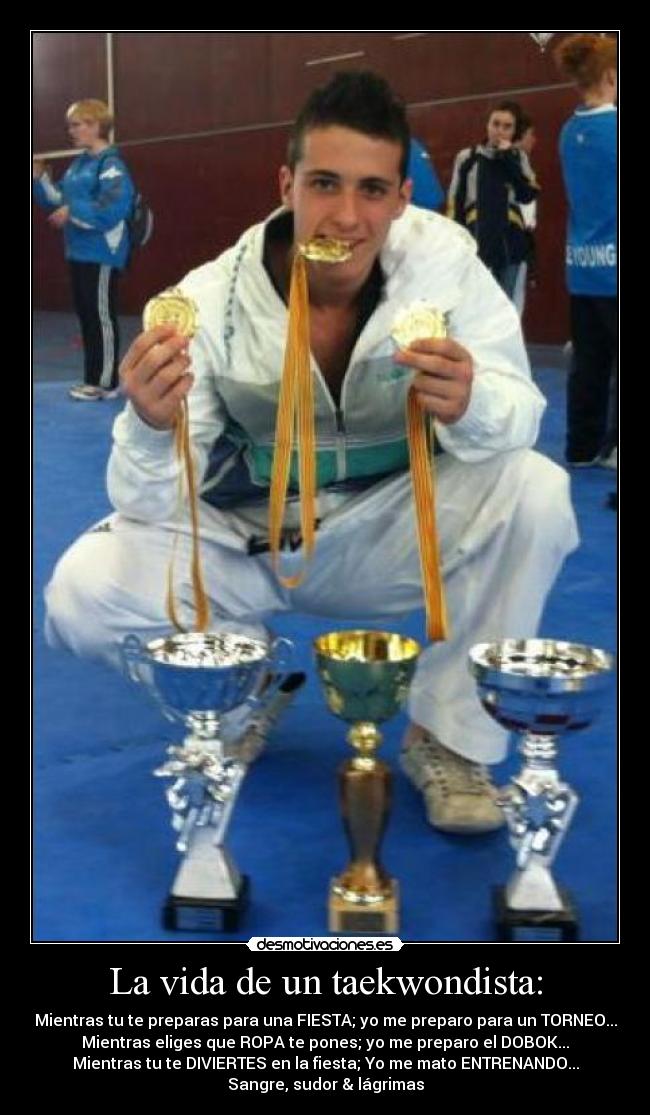 La vida de un taekwondista: - Mientras tu te preparas para una FIESTA; yo me preparo para un TORNEO...
Mientras eliges que ROPA te pones; yo me preparo el DOBOK...
Mientras tu te DIVIERTES en la fiesta; Yo me mato ENTRENANDO...
Sangre, sudor & lágrimas