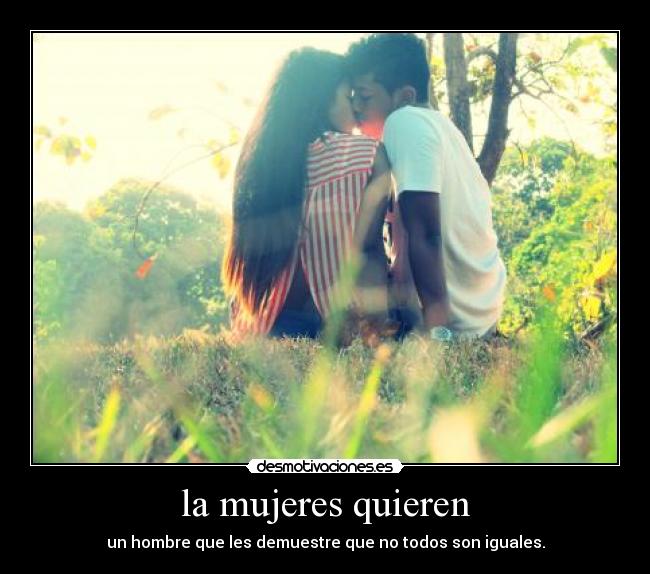 la mujeres quieren - un hombre que les demuestre que no todos son iguales.