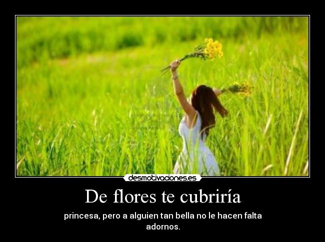 De flores te cubriría - princesa, pero a alguien tan bella no le hacen falta
adornos.