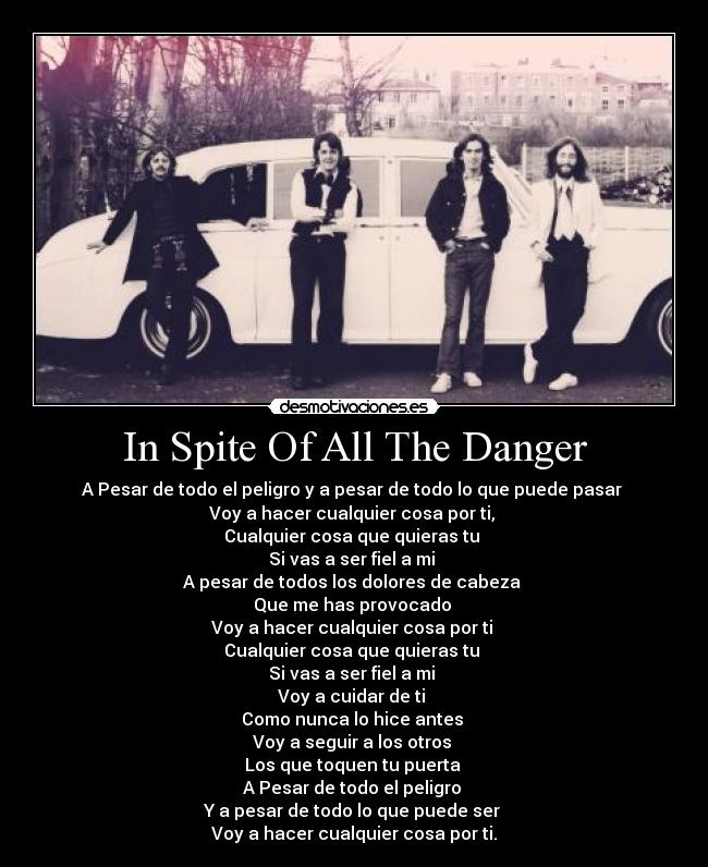 In Spite Of All The Danger - A Pesar de todo el peligro y a pesar de todo lo que puede pasar 
Voy a hacer cualquier cosa por ti, 
Cualquier cosa que quieras tu 
Si vas a ser fiel a mi 
A pesar de todos los dolores de cabeza 
Que me has provocado 
Voy a hacer cualquier cosa por ti 
Cualquier cosa que quieras tu 
Si vas a ser fiel a mi 
Voy a cuidar de ti 
Como nunca lo hice antes 
Voy a seguir a los otros 
Los que toquen tu puerta 
A Pesar de todo el peligro 
Y a pesar de todo lo que puede ser 
Voy a hacer cualquier cosa por ti.