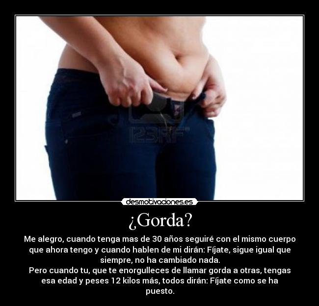 ¿Gorda? - Me alegro, cuando tenga mas de 30 años seguiré con el mismo cuerpo
que ahora tengo y cuando hablen de mi dirán: Fíjate, sigue igual que
siempre, no ha cambiado nada.
Pero cuando tu, que te enorgulleces de llamar gorda a otras, tengas
esa edad y peses 12 kilos más, todos dirán: Fíjate como se ha
puesto.