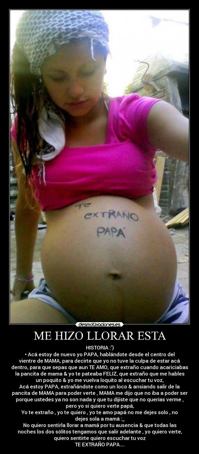 ME HIZO LLORAR ESTA - HISTORIA :)
• Acá estoy de nuevo yo PAPA, hablándote desde el centro del
vientre de MAMA, para decirte que yo no tuve la culpa de estar acá
dentro, para que sepas que aun TE AMO, que extraño cuando acariciabas
la pancita de mama & yo te pateaba FELIZ, que extraño que me hables
un poquito & yo me vuelva loquito al escuchar tu voz,
Acá estoy PAPA, extrañándote como un loco & ansiando salir de la
pancita de MAMA para poder verte , MAMA me dijo que no iba a poder ser
porque ustedes ya no son nada y que tu dijiste que no querías verme ,
pero yo si quiero verte papá,
Yo te extraño , yo te quiero , yo te amo papá no me dejes solo , no
dejes sola a mamá :_
No quiero sentirla llorar a mamá por tu ausencia & que todas las
noches los dos sólitos tengamos que salir adelante , yo quiero verte,
quiero sentirte quiero escuchar tu voz
TE EXTRAÑO PAPA....