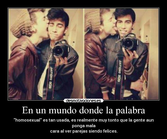 En un mundo donde la palabra - homosexual es tan usada, es realmente muy tonto que la gente aun ponga mala
cara al ver parejas siendo felices.
