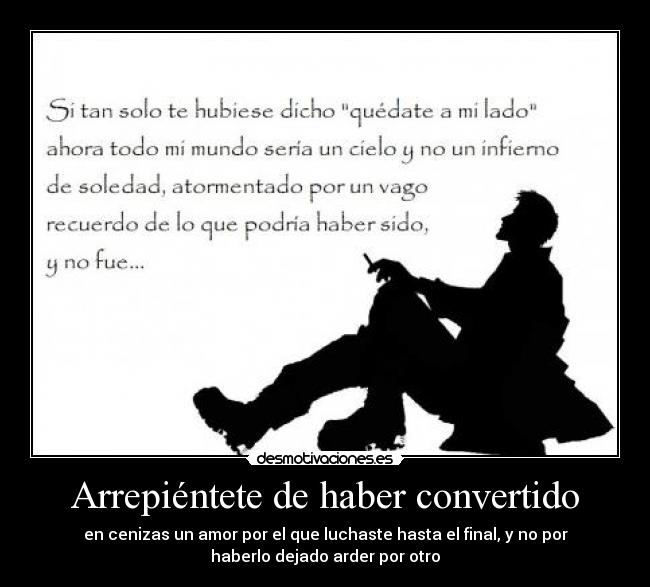 Arrepiéntete de haber convertido - en cenizas un amor por el que luchaste hasta el final, y no por
haberlo dejado arder por otro