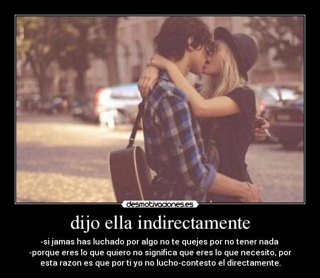 dijo ella indirectamente - -si jamas has luchado por algo no te quejes por no tener nada
-porque eres lo que quiero no significa que eres lo que necesito, por
esta razon es que por ti yo no lucho-contesto el directamente.