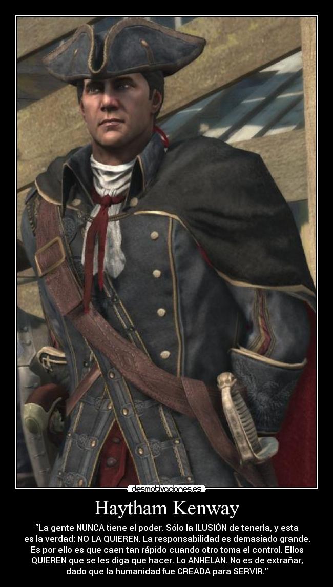 Haytham Kenway - La gente NUNCA tiene el poder. Sólo la ILUSIÓN de tenerla, y esta
es la verdad: NO LA QUIEREN. La responsabilidad es demasiado grande.
Es por ello es que caen tan rápido cuando otro toma el control. Ellos
QUIEREN que se les diga que hacer. Lo ANHELAN. No es de extrañar,
dado que la humanidad fue CREADA para SERVIR.
