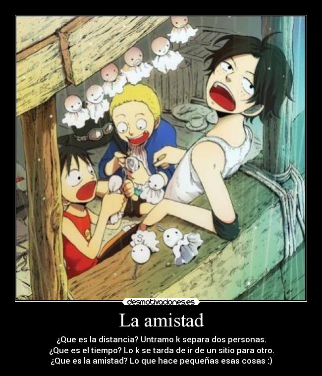La amistad - ¿Que es la distancia? Untramo k separa dos personas.
¿Que es el tiempo? Lo k se tarda de ir de un sitio para otro.
¿Que es la amistad? Lo que hace pequeñas esas cosas :)