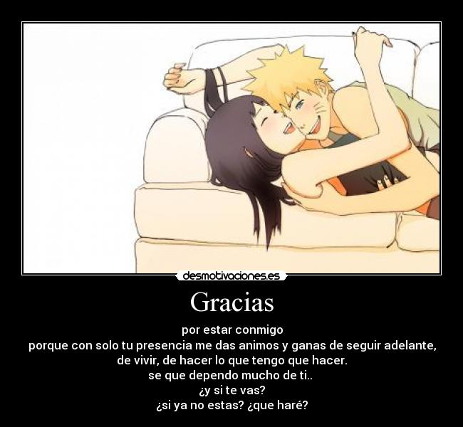 Gracias - por estar conmigo
porque con solo tu presencia me das animos y ganas de seguir adelante,
de vivir, de hacer lo que tengo que hacer.
se que dependo mucho de ti..
¿y si te vas?
¿si ya no estas? ¿que haré?