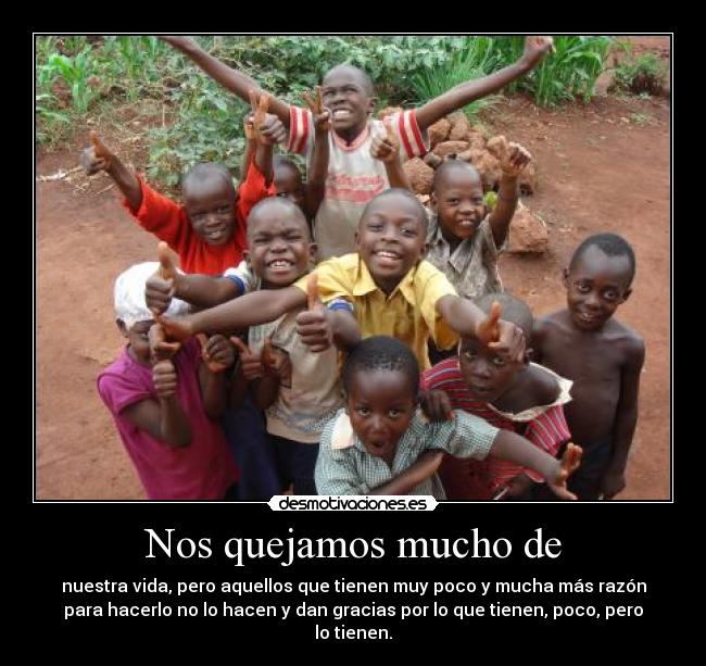 Nos quejamos mucho de - nuestra vida, pero aquellos que tienen muy poco y mucha más razón
para hacerlo no lo hacen y dan gracias por lo que tienen, poco, pero
lo tienen.