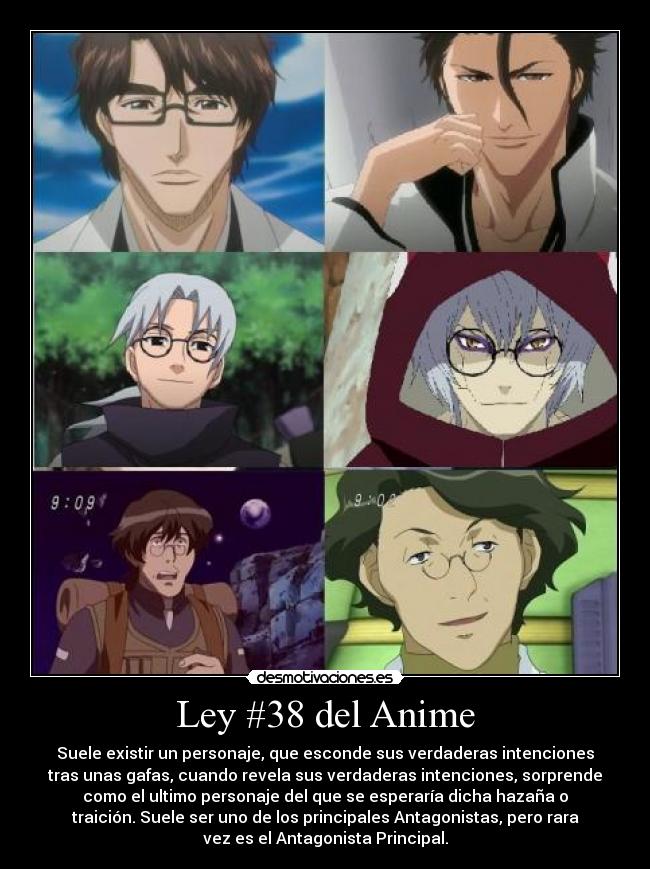 Ley #38 del Anime - Suele existir un personaje, que esconde sus verdaderas intenciones
tras unas gafas, cuando revela sus verdaderas intenciones, sorprende
como el ultimo personaje del que se esperaría dicha hazaña o
traición. Suele ser uno de los principales Antagonistas, pero rara
vez es el Antagonista Principal.