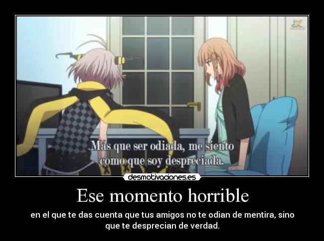 Ese momento horrible - en el que te das cuenta que tus amigos no te odian de mentira, sino
que te desprecian de verdad.