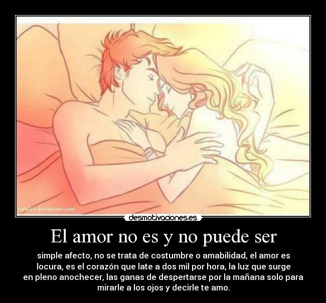 El amor no es y no puede ser - simple afecto, no se trata de costumbre o amabilidad, el amor es
locura, es el corazón que late a dos mil por hora, la luz que surge
en pleno anochecer, las ganas de despertarse por la mañana solo para
mirarle a los ojos y decirle te amo.