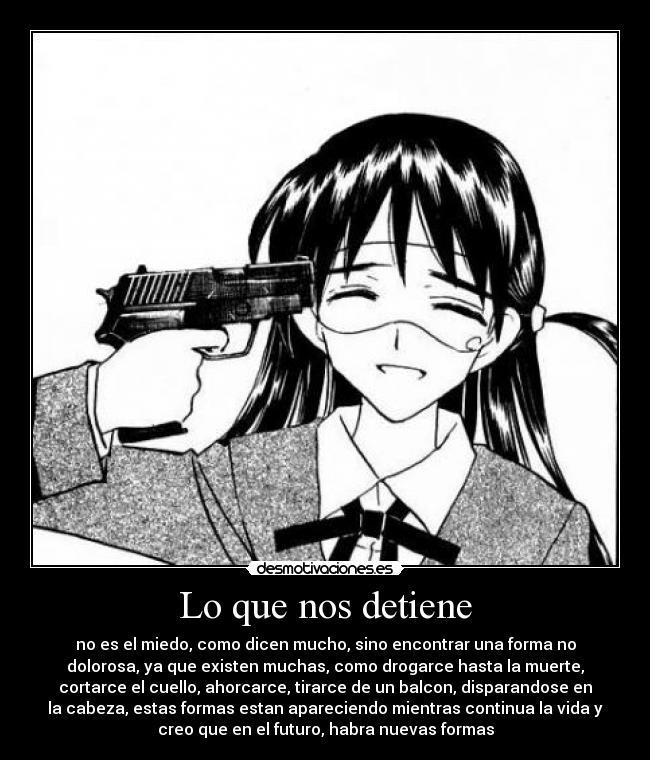 Lo que nos detiene - no es el miedo, como dicen mucho, sino encontrar una forma no
dolorosa, ya que existen muchas, como drogarce hasta la muerte,
cortarce el cuello, ahorcarce, tirarce de un balcon, disparandose en
la cabeza, estas formas estan apareciendo mientras continua la vida y
creo que en el futuro, habra nuevas formas
