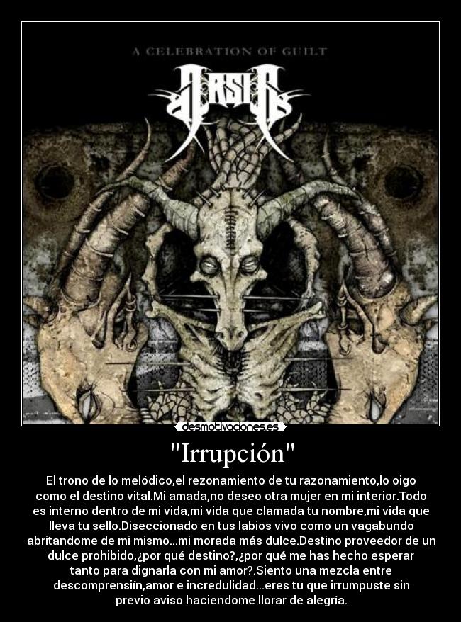 Irrupción - El trono de lo melódico,el rezonamiento de tu razonamiento,lo oigo
como el destino vital.Mi amada,no deseo otra mujer en mi interior.Todo
es interno dentro de mi vida,mi vida que clamada tu nombre,mi vida que
lleva tu sello.Diseccionado en tus labios vivo como un vagabundo
abritandome de mi mismo...mi morada más dulce.Destino proveedor de un
dulce prohibido,¿por qué destino?,¿por qué me has hecho esperar
tanto para dignarla con mi amor?.Siento una mezcla entre
descomprensiín,amor e incredulidad...eres tu que irrumpuste sin
previo aviso haciendome llorar de alegría.