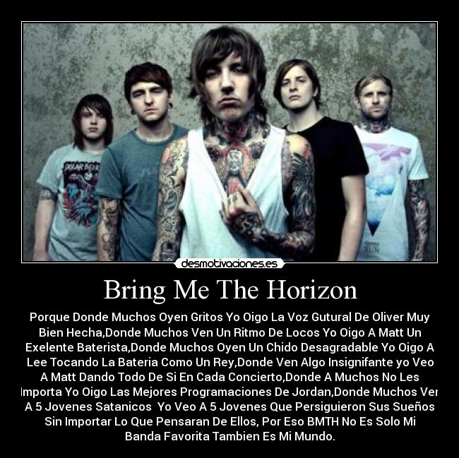 Bring Me The Horizon - Porque Donde Muchos Oyen Gritos Yo Oigo La Voz Gutural De Oliver Muy
Bien Hecha,Donde Muchos Ven Un Ritmo De Locos Yo Oigo A Matt Un
Exelente Baterista,Donde Muchos Oyen Un Chido Desagradable Yo Oigo A
Lee Tocando La Bateria Como Un Rey,Donde Ven Algo Insignifante yo Veo
A Matt Dando Todo De Si En Cada Concierto,Donde A Muchos No Les
Importa Yo Oigo Las Mejores Programaciones De Jordan,Donde Muchos Ven
A 5 Jovenes Satanicos  Yo Veo A 5 Jovenes Que Persiguieron Sus Sueños
Sin Importar Lo Que Pensaran De Ellos, Por Eso BMTH No Es Solo Mi
Banda Favorita Tambien Es Mi Mundo.