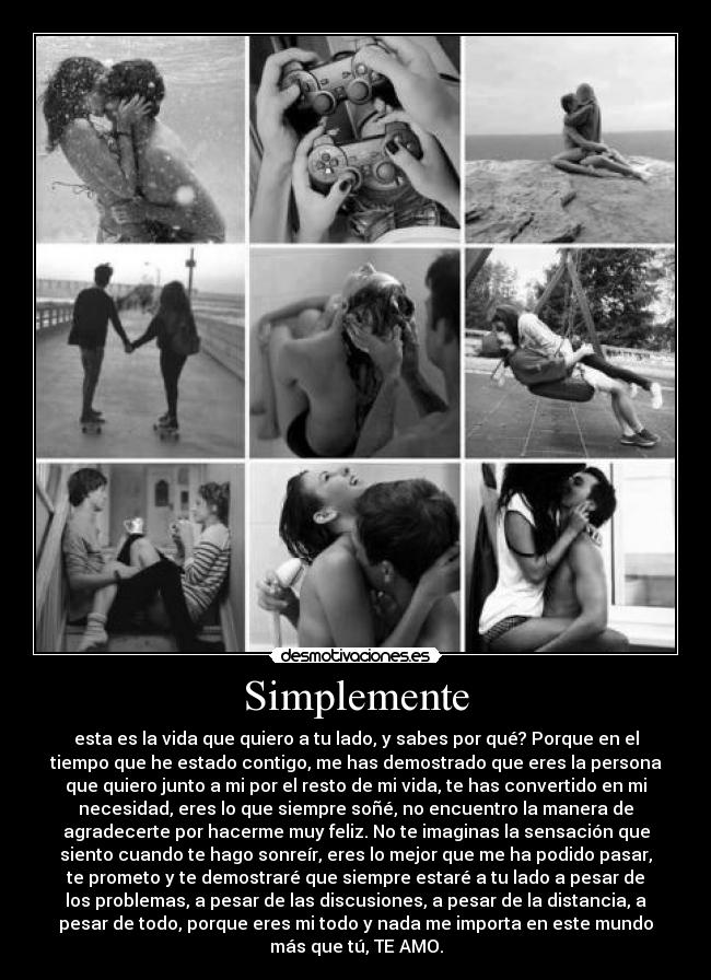 Simplemente - esta es la vida que quiero a tu lado, y sabes por qué? Porque en el
tiempo que he estado contigo, me has demostrado que eres la persona
que quiero junto a mi por el resto de mi vida, te has convertido en mi
necesidad, eres lo que siempre soñé, no encuentro la manera de
agradecerte por hacerme muy feliz. No te imaginas la sensación que
siento cuando te hago sonreír, eres lo mejor que me ha podido pasar,
te prometo y te demostraré que siempre estaré a tu lado a pesar de
los problemas, a pesar de las discusiones, a pesar de la distancia, a
pesar de todo, porque eres mi todo y nada me importa en este mundo
más que tú, TE AMO.