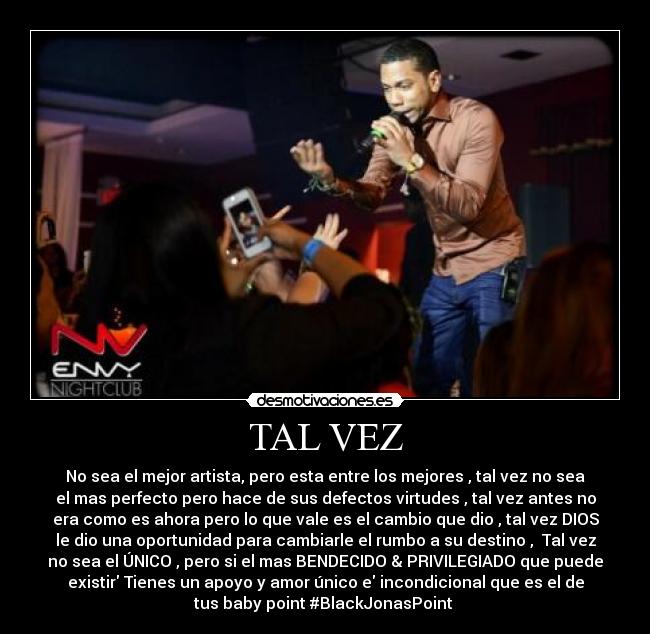 TAL VEZ - No sea el mejor artista, pero esta entre los mejores , tal vez no sea
el mas perfecto pero hace de sus defectos virtudes , tal vez antes no
era como es ahora pero lo que vale es el cambio que dio , tal vez DIOS
le dio una oportunidad para cambiarle el rumbo a su destino , Tal vez
no sea el ÚNICO , pero si el mas BENDECIDO & PRIVILEGIADO que puede
existir Tienes un apoyo y amor único e incondicional que es el de
tus baby point #BlackJonasPoint ♥