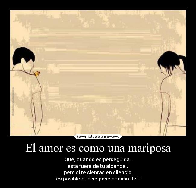 El amor es como una mariposa - Que, cuando es perseguida,
esta fuera de tu alcance ,
pero si te sientas en silencio
es posible que se pose encima de ti