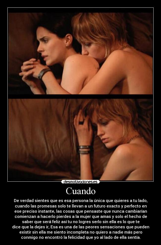 Cuando - De verdad sientes que es esa persona la única que quieres a tu lado,
cuando las promesas solo te llevan a un futuro exacto y perfecto en
ese preciso instante, las cosas que pensaste que nunca cambiarían
comienzan a hacerlo pierdes a la mujer que amas y solo el hecho de
saber que será feliz así tu no logres serlo sin ella es lo que te
dice que la dejes ir, Esa es una de las peores sensaciones que pueden
existir sin ella me siento incompleta no quiero a nadie más pero
conmigo no encontró la felicidad que yo al lado de ella sentía.