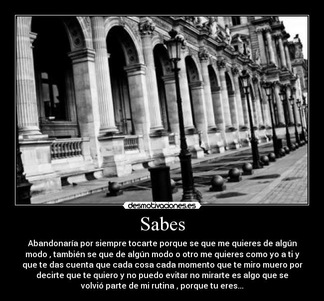 Sabes - Abandonaría por siempre tocarte porque se que me quieres de algún
modo , también se que de algún modo o otro me quieres como yo a ti y
que te das cuenta que cada cosa cada momento que te miro muero por
decirte que te quiero y no puedo evitar no mirarte es algo que se
volvió parte de mi rutina , porque tu eres...